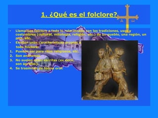 1. ¿Qué es el folclore?
• Llamamos folclore a todo lo relacionado con las tradiciones, usos y
costumbres (cultural, mitología, religión, etc.) de un pueblo, una región, un
país, etc.
• Existen unas características propias a
todo folclore:
1. Pueden ser para ritos religiosos, etc.
2. Son anónimas.
3. No suelen estar escritas (es decir,
son ágrafas).
4. Se trasmiten de forma oral.
 