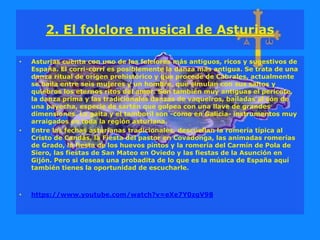 2. El folclore musical de Asturias
• Asturias cuenta con uno de los folclores más antiguos, ricos y sugestivos de
España. El corri-corri es posiblemente la danza más antigua. Se trata de una
danza ritual de origen prehistórico y que procede de Cabrales, actualmente
se baila entre seis mujeres y un hombre, que simulan con sus saltos y
quiebros los eternos ritos del amor. Son también muy antiguas el pericote,
la danza prima y las tradicionales danzas de vaqueiros, bailadas al son de
una payecha, especie de sartén que golpea con una llave de grandes
dimensiones. La gaita y el tamboril son -como en Galicia- instrumentos muy
arraigados en toda la región asturiana.
• Entre las fechas asturianas tradicionales, descuellan la romería típica al
Cristo de Candás, la Fiesta del pastor en Covadonga, las animadas romerías
de Grado, la fiesta de los huevos pintos y la romería del Carmín de Pola de
Siero, las fiestas de San Mateo en Oviedo y las fiestas de la Asunción en
Gijón. Pero si deseas una probadita de lo que es la música de España aquí
también tienes la oportunidad de escucharle.
• https://www.youtube.com/watch?v=eXe7Y0zgV98
 