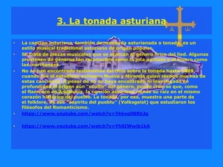 3. La tonada asturiana
• La canción asturiana, también denominada asturianada o tonada, es un
estilo musical tradicional asturiano de origen popular.
• Se trata de piezas musicales que se acercan al género lírico del lied. Algunas
provienen de géneros tan reconocible como la jota axotaes o el bolero como
las mariñanaes.
• No se han encontrado testimonios escritos sobre la tonada hasta 1885,
cuando fue el estudioso avilesino Nuevo y Miranda quien recoge muchas de
estas canciones. A pesar de no se haya encontrado ni investigado en
profundidad el origen aún "oculto" del género, puede creerse que, como
el flamenco en Andalucía, la canción asturiana hunde su raíz en el mismo
corazón histórico del pueblo. La tonada, por eso, muestra una parte de
el folklore, de ese "espíritu del pueblu" (Volksgeist) que estudiaron los
filósofos del Romanticismo.
• https://www.youtube.com/watch?v=Ykkvq9BRhJg
• https://www.youtube.com/watch?v=YhSIWwjk1kA
 