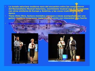 • La tonada asturiana moderna nace del encuentro entre los compositores
del Nacionalismu Musical Asturianu, movimiento musical que se corresponde
con otros similares de Europa y América, y las voces tradicionales de la
época.
• Tiene ritmo libre, textura monódica (aunque a veces acompañado por una
gaita), contiene numerosos melismas y se canta con intensidad muy fuerte.
• https://www.youtube.com/watch?v=uiSRDUIrHso
 