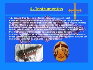 4. Instrumentos
• 4.1. Cuerda: Uno de los más famosos en Asturias es el rabel.
• Rabel: El rabel es un instrumento musical de cuerda , de uso popular en
la península ibérica, traído probablemente por los árabes a España a finales
de la Edad Media y extendido especialmente por la cordillera
Cantábrica (sobre todo en Cantabria, Palencia, Asturias y León, y en un
ámbito más disperso en Ávila, Cáceres, Zamora, Burgos, La Rioja y Toledo).
• Otro instrumento muy conocido es la zanfona o gaita de rabil.
• Zanfona: Una zanfona es un instrumento musical perteneciente a la familia
de los cordófonos frotados, muy extendido en la música popular europea con
numerosas variantes en distintas regiones y épocas.
 