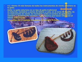 • 4.2. Viento: El más famoso de todos los instrumentos de viento asturiano es
la gaita.
• Gaita: La gaita asturiana es un tipo de gaita tradicional
en Asturias, Cantabria y partes de Galicia y León, en el norte de España. Es
un instrumento de viento. En Cantabria recibe el nombre de gaita astur-
cántabra o simplemente cántabra, regionalismos que hacen referencia al
mismo instrumento.
• Sus partes son el soplete, el punteru, el roncón y el fuelle.
 