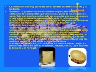 • 4.3. Percusión: Dos muy conocidos son el pandero cuadrado asturiano y la
pandereta.
• Pandereta: La pandereta es un instrumento de percusión con tono
indeterminado membranófono perteneciente al grupo de los tambores de
marco. Este instrumento está formado por uno o dos aros superpuestos, de
un centímetro o menos de espesor, provistos de ferreñas (sonajas)
de latón, hierro o acero templado, y cuyo vano está cubierto por uno de sus
cantos con piel muy lisa y estirada (pergamino). Puede ser piel
de oveja sin lana o panza de burro.
• Pandero cuadrado asturiano: El pandero cuadrado asturiano es un
membranófono percutido, consta de un bastidor cuadrado de madera sobre
el cual se atan cuerdas transversales de tripa a modo de bordonera,
cubriendo todo el conjunto con piel tensa. En el interior suelen dejarse (no
siempre) unas pocas piedras romas, o garbanzos o semillas, que chocan
entre sí y con la madera del bastidor al golpear el instrumento. Se toca con
los dedos, las manos o los puños y en ocasiones, como
en Peñaparda (Salamanca), con una porra y la mano al mismo tiempo. Es
común sobre todo de la cornisa cantábrica, Asturias, Galicia, León, en zonas
de Cataluña y en Portugal.
 