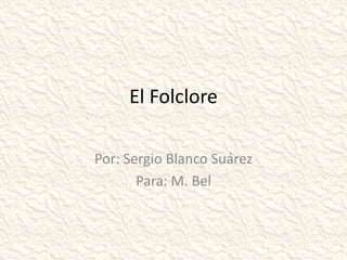 El Folclore
Por: Sergio Blanco Suárez
Para: M. Bel
 