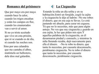 Romance del prisionero   La Cieguecita Que por mayo era por mayo cuando hace la calor,  cuando los trigos encañan  y están los campos en flor, cuando los enamorados  van a servir al amor.  Si no yo triste acuitado  que vivo en esta prisión,  que ni se cuando es de día,  ni cuando las noches son.  Sino por una calandria  que me cantaba el albor, matómela un ballestero,  dele dios mal galardón.   Estando la niña un día solita y en su habitación.Entró un forajido, cogió la cajita  y la cieguecita le dijo al ladrón: -No me robes el dinero, que en esa caja te llevas. Lo está juntando mi abuelo, para curar mi ceguera.  Tú que no lo necesitas, más que para algún antojo. No ves que soy cieguecita y guardo en esa cajita, la luz que piden mis ojos.Y aquellas palabras de la cieguecita, en él desarmaron piedad y consuelo, y mientras la niña llorando rezaba, dejó nuevamente para ella el dinero.  –No te robo tu dinero, que tanto lo necesitas, por causarte desconsuelo, perdóname cieguecita. No te robo el dinero que tanto lo necesitas, por causarte desconsuelo, perdóname cieguecita. 