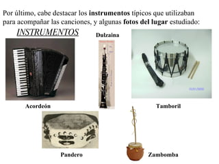 Por último, cabe destacar los  instrumentos  típicos que utilizaban  para acompañar las canciones, y algunas  fotos del lugar  estudiado:   Acordeón Tamboril Dulzaina Pandero Zambomba INSTRUMENTOS 