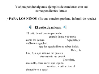 Y ahora pondré algunos ejemplos de canciones con sus correspondientes letras:  ·  PARA LOS NIÑOS  (Es una canción profana, infantil-de rueda.) El patio de mi casa El patio de mi casa es particular  cuando llueve y se moja como los demás.  Agáchate, y vuélvete a agachar,  que los agachaditos no saben bailar.  H, i, j, k, l, m, ñ, a, que si tú no me quieres  otro amante me querrá.  Chocolate, molinillo, corre corre, que te pillo.  A estirar, a estirar, que el demonio va a pasar. 