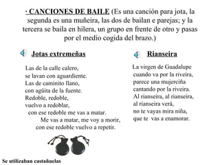 · CANCIONES DE BAILE  (Es una canción para jota, la segunda es una muñeira, las dos de bailan e parejas; y la tercera se baila en hilera, un grupo en frente de otro y pasas por el medio cogida del brazo.) Jotas extremeñas Las de la calle calero,  se lavan con aguardiente.  Las de caminito llano,  con agüita de la fuente.  Redoble, redoble,  vuelvo a redoblar,  con ese redoble me vas a matar.  Me vas a matar, me voy a morir,  con ese redoble vuelvo a repetir. Rianseira La virgen de Guadalupe  cuando va por la riveira,  parece una mujerciña  cantando por la riveira.  Al rianseira, al rianseira,  al rianseira verá,  no te vayas mira niña,  que te  vas a enamorar. Se utilizaban castañuelas 
