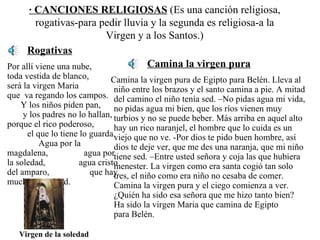 · CANCIONES RELIGIOSAS  (Es una canción religiosa, rogativas-para pedir lluvia y la segunda es religiosa-a la Virgen y a los Santos.) Rogativas Por allí viene una nube,  toda vestida de blanco,  será la virgen Maria  que  va regando los campos.  Y los niños piden pan,  y los padres no lo hallan, porque el rico poderoso,  el que lo tiene lo guarda.  Agua por la magdalena,  agua por la soledad,  agua cristo del amparo,  que hay mucha necesidad.   Camina la virgen pura Camina la virgen pura de Egipto para Belén. Lleva al niño entre los brazos y el santo camina a pie. A mitad del camino el niño tenía sed. –No pidas agua mi vida, no pidas agua mi bien, que los ríos vienen muy turbios y no se puede beber. Más arriba en aquel alto hay un rico naranjel, el hombre que lo cuida es un viejo que no ve. -Por dios te pido buen hombre, así dios te deje ver, que me des una naranja, que mi niño tiene sed. –Entre usted señora y coja las que hubiera menester. La virgen como era santa cogió tan solo tres, el niño como era niño no cesaba de comer. Camina la virgen pura y el ciego comienza a ver. ¿Quién ha sido esa señora que me hizo tanto bien?  Ha sido la virgen Maria que camina de Egipto  para Belén.  Virgen de la soledad 
