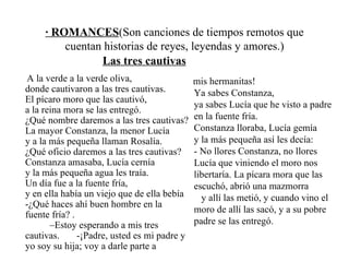 · ROMANCES (Son canciones de tiempos remotos que cuentan historias de reyes, leyendas y amores.) Las tres cautivas A la verde a la verde oliva,  donde cautivaron a las tres cautivas.  El pícaro moro que las cautivó,  a la reina mora se las entregó.  ¿Qué nombre daremos a las tres cautivas? La mayor Constanza, la menor Lucía  y a la más pequeña llaman Rosalía.  ¿Qué oficio daremos a las tres cautivas? Constanza amasaba, Lucía cernía  y la más pequeña agua les traía.  Un día fue a la fuente fría,  y en ella había un viejo que de ella bebía -¿Qué haces ahí buen hombre en la fuente fría? .  –Estoy esperando a mis tres cautivas.  -¡Padre, usted es mi padre y yo soy su hija; voy a darle parte a  mis hermanitas!  Ya sabes Constanza,  ya sabes Lucía que he visto a padre en la fuente fría.  Constanza lloraba, Lucía gemía  y la más pequeña así les decía:  - No llores Constanza, no llores Lucía que viniendo el moro nos libertaría. La pícara mora que las escuchó, abrió una mazmorra  y allí las metió, y cuando vino el moro de allí las sacó, y a su pobre padre se las entregó. 