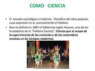 COMO CIENCIA
• El estudio sociológico e histórico - filosófico del alma popular,
cuya expresión es el, precisamente el Folklore.
• Bien lo definió en 1887 el folklorista inglés Houme, uno de los
fundadores de la "Folklore Society": Ciencia que se ocupa de
la supervivencia de las creencias y de las costumbres
arcaicas en los tiempos modernos.
 