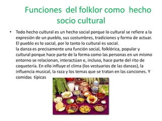 Funciones del folklor como hecho
socio cultural
• Todo hecho cultural es un hecho social porque lo cultural se refiere a la
expresión de un pueblo, sus costumbres, tradiciones y forma de actuar.
El pueblo es lo social, por lo tanto lo cultural es social.
la danza es precisamente una función social, folklórica, popular y
cultural porque hace parte de la forma como las personas en un mismo
entorno se relacionan, interactúan e, incluso, hace parte del rito de
coquetería. En ello influye el clima (los vestuarios de las danzas), la
influencia musical, la raza y los temas que se tratan en las canciones. Y
comidas típicas
 