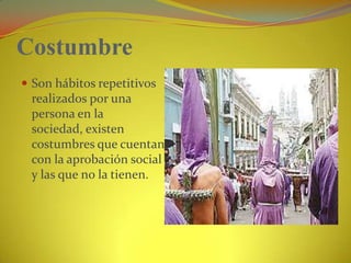 CostumbreSon hábitos repetitivos realizados por una persona en la sociedad, existen costumbres que cuentan con la aprobación social y las que no la tienen.