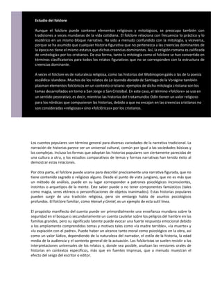 Estudio del folclore

  Aunque el folclore puede contener elementos religiosos y mitológicos, se preocupa también con
  tradiciones a veces mundanas de la vida cotidiana. El folclore relaciona con frecuencia lo práctico y lo
  esotérico en un mismo bloque narrativo. Ha sido a menudo confundido con la mitología, y viceversa,
  porque se ha asumido que cualquier historia figurativa que no pertenezca a las creencias dominantes de
  la época no tiene el mismo estatus que dichas creencias dominantes. Así, la religión romana es calificada
  de «mitología» por los cristianos. De esa forma, tanto la mitología como el folclore se han convertido en
  términos clasificatorios para todos los relatos figurativos que no se corresponden con la estructura de
  creencias dominante.

  A veces el folclore es de naturaleza religiosa, como las historias del Mabinogion galés o las de la poesía
  escáldica islandesa. Muchos de los relatos de La leyenda dorada de Santiago de la Vorágine también
  plasman elementos folclóricos en un contexto cristiano: ejemplos de dicha mitología cristiana son los
  temas desarrollados en torno a San Jorge o San Cristóbal. En este caso, el término «folclore» se usa en
  un sentido peyorativo, es decir, mientras las historias del trotamundos Odín tienen un valor religioso
  para los nórdicos que compusieron las historias, debido a que no encajan en las creencias cristianas no
  son consideradas «religiosas» sino «folclóricas» por los cristianos.




Los cuentos populares son término general para diversas variedades de la narrativa tradicional. La
narración de historias parece ser un universal cultural, común por igual a las sociedades básicas y
las complejas. Incluso las formas que adoptan las historias populares son ciertamente parecidas de
una cultura a otra, y los estudios comparativos de temas y formas narrativas han tenido éxito al
demostrar estas relaciones.

Por otra parte, el folclore puede usarse para describir precisamente una narrativa figurada, que no
tiene contenido sagrado o religioso alguno. Desde el punto de vista jungiano, que no es más que
un método de análisis, puede en su lugar corresponder a patrones psicológicos inconscientes,
instintos o arquetipos de la mente. Este saber puede o no tener componentes fantásticos (tales
como magia, seres etéreos o personificaciones de objetos inanimados). Estas historias populares
pueden surgir de una tradición religiosa, pero sin embargo habla de asuntos psicológicos
profundos. El folclore familiar, como Hansel y Gretel, es un ejemplo de esta sutil línea.

El propósito manifiesto del cuento puede ser primordialmente una enseñanza mundana sobre la
seguridad en el bosque o secundariamente un cuento cautelar sobre los peligros del hambre en las
familias grandes, pero su significado latente puede evocar una fuerte respuesta emocional debido
a los ampliamente comprendidos temas y motivos tales como «la madre terrible», «la muerte» y
«la expiación con el padre». Puede haber un alcance tanto moral como psicológico en la obra, así
como un valor lúdico, dependiendo de la naturaleza del narrador, el estilo de la historia, la edad
media de la audiencia y el contexto general de la actuación. Los folcloristas se suelen resistir a las
interpretaciones universales de los relatos y, donde sea posible, analizan las versiones orales de
historias en contextos específicos, más que en fuentes impresas, que a menudo muestran el
efecto del sesgo del escritor o editor.
 