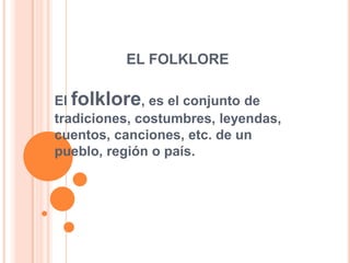 EL FOLKLORE

El folklore, es el conjunto de
tradiciones, costumbres, leyendas,
cuentos, canciones, etc. de un
pueblo, región o país.
 