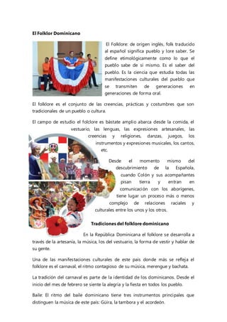 El Folklor Dominicano
El Folklore: de origen inglés, folk traducido
al español significa pueblo y lore saber. Se
define etimológicamente como lo que el
pueblo sabe de sí mismo. Es el saber del
pueblo. Es la ciencia que estudia todas las
manifestaciones culturales del pueblo que
se transmiten de generaciones en
generaciones de forma oral.
El folklore es el conjunto de las creencias, prácticas y costumbres que son
tradicionales de un pueblo o cultura.
El campo de estudio el folclore es bástate amplio abarca desde la comida, el
vestuario, las lenguas, las expresiones artesanales, las
creencias y religiones, danzas, juegos, los
instrumentos y expresiones musicales, los cantos,
etc.
Desde el momento mismo del
descubrimiento de la Española,
cuando Colón y sus acompañantes
pisan tierra y entran en
comunicación con los aborígenes,
tiene lugar un proceso más o menos
complejo de relaciones raciales y
culturales entre los unos y los otros.
Tradiciones del folklore dominicano
En la República Dominicana el folklore se desarrolla a
través de la artesanía, la música, los del vestuario, la forma de vestir y hablar de
su gente.
Una de las manifestaciones culturales de este país donde más se refleja el
folklore es el carnaval, el ritmo contagioso de su música, merengue y bachata.
La tradición del carnaval es parte de la identidad de los dominicanos. Desde el
inicio del mes de febrero se siente la alegría y la fiesta en todos los pueblo.
Baile: El ritmo del baile dominicano tiene tres instrumentos principales que
distinguen la música de este país: Güira, la tambora y el acordeón.
 