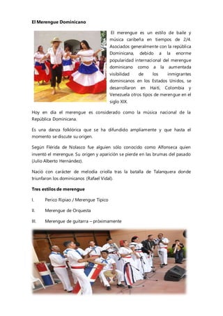 El Merengue Dominicano
El merengue es un estilo de baile y
música caribeña en tiempos de 2/4.
Asociados generalmente con la república
Dominicana, debido a la enorme
popularidad internacional del merengue
dominicano como a la aumentada
visibilidad de los inmigrantes
dominicanos en los Estados Unidos, se
desarrollaron en Haití, Colombia y
Venezuela otros tipos de merengue en el
siglo XIX.
Hoy en día el merengue es considerado como la música nacional de la
República Dominicana.
Es una danza folklórica que se ha difundido ampliamente y que hasta el
momento se discute su origen.
Según Flérida de Nolasco fue alguien sólo conocido como Alfonseca quien
inventó el merengue. Su origen y aparición se pierde en las brumas del pasado
(Julio Alberto Hernández).
Nació con carácter de melodía criolla tras la batalla de Talanquera donde
triunfaron los dominicanos (Rafael Vidal).
Tres estilos de merengue
I. Perico Ripiao / Merengue Típico
II. Merengue de Orquesta
III. Merengue de guitarra – próximamente
 