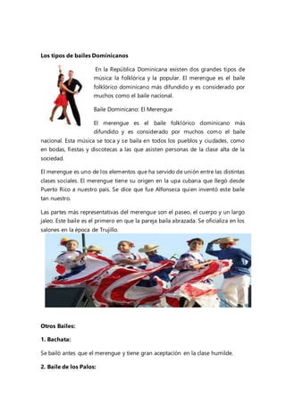 Los tipos de bailes Dominicanos
En la República Dominicana existen dos grandes tipos de
música: la folklórica y la popular. El merengue es el baile
folklórico dominicano más difundido y es considerado por
muchos como el baile nacional.
Baile Dominicano: El Merengue
El merengue es el baile folklórico dominicano más
difundido y es considerado por muchos como el baile
nacional. Esta música se toca y se baila en todos los pueblos y ciudades, como
en bodas, fiestas y discotecas a las que asisten personas de la clase alta de la
sociedad.
El merengue es uno de los elementos que ha servido de unión entre las distintas
clases sociales. El merengue tiene su origen en la upa cubana que llegó desde
Puerto Rico a nuestro país. Se dice que fue Alfonseca quien inventó este baile
tan nuestro.
Las partes más representativas del merengue son el paseo, el cuerpo y un largo
jaleo. Este baile es el primero en que la pareja baila abrazada. Se oficializa en los
salones en la época de Trujillo.
Otros Bailes:
1. Bachata:
Se bailó antes que el merengue y tiene gran aceptación en la clase humilde.
2. Baile de los Palos:
 