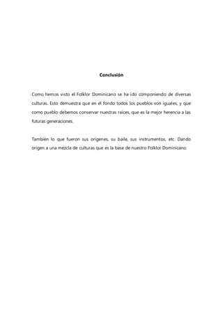 Conclusión
Como hemos visto el Folklor Dominicano se ha ido componiendo de diversas
culturas. Esto demuestra que en el fondo todos los pueblos son iguales, y que
como pueblo debemos conservar nuestras raíces, que es la mejor herencia a las
futuras generaciones.
También lo que fueron sus orígenes, su baile, sus instrumentos, etc. Dando
origen a una mezcla de culturas que es la base de nuestro Folklor Dominicano.
 