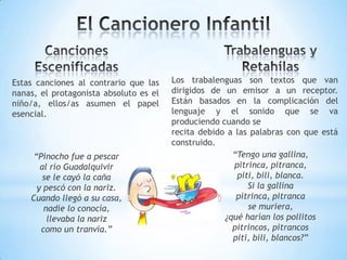 Estas canciones al contrario que las
nanas, el protagonista absoluto es el
niño/a, ellos/as asumen el papel
esencial.
“Pinocho fue a pescar
al río Guadalquivir
se le cayó la caña
y pescó con la nariz.
Cuando llegó a su casa,
nadie lo conocía,
llevaba la nariz
como un tranvía.”
“Tengo una gallina,
pitrinca, pitranca,
piti, bili, blanca.
Si la gallina
pitrinca, pitranca
se muriera,
¿qué harían los pollitos
pitrincos, pitrancos
piti, bili, blancos?”
Los trabalenguas son textos que van
dirigidos de un emisor a un receptor.
Están basados en la complicación del
lenguaje y el sonido que se va
produciendo cuando se
recita debido a las palabras con que está
construido.
 