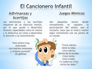 Las adivinanzas y los acertijos
requieren de un ejercicio mental,
por lo que ayuda a desarrollar
diversas capacidades como la mental
y la deductiva así como a desarrollar
la atención y la concentración.
Son pequeños textos donde
normalmente se requiere la
participación del adulto, que al
recitarlo, hace que el niño/a realice
algún movimiento con las partes de
su cuerpo.
“Una señora muy
señoreada
con muchos remiendos
y ninguna puntada”
(la gallina)
“Cinco lobitos
tiene la loba,
cinco lobitos
detrás de la escoba.
Cinco tenía,
cinco criaba,
Y a todos los cinco
tetita les daba.”
 