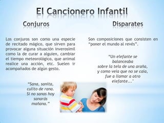 Los conjuros son como una especie
de recitado mágico, que sirven para
provocar alguna situación inverosímil
como la de curar a alguien, cambiar
el tiempo meteorológico, que animal
realice una acción, etc. Suelen ir
acompañados de algún gesto.
Son composiciones que consisten en
“poner el mundo al revés”.
“Sana, sanita,
culito de rana.
Si no sanas hoy
sanarás
mañana.”
“Un elefante se
balanceaba
sobre la tela de una araña,
y como veía que no se caía,
fue a llamar a otro
elefante..."
 