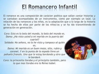 El romance es una composición de carácter poético que solían contar historias y
se cantaban acompañados de un instrumento, como por ejemplo un laúd. La
relación de los romances y los niños, es la adaptación que a lo largo de la historia
se ha hecho de ellos por parte de los niños/as y se ha ido transmitiendo de
generación en generación.
Coro: Esta es la bola del mundo, la bola del mundo es.
Dama: ¿Ha visto usted a mi marido en la puerta del
cuartel?
Soldado: No señora, no lo he visto y tampoco sé quién
es.
Dama: Mi marido es un buen mozo, alto, rubio y
coronel. Y en la punta de la espada lleva un
pañuelo francés. Uno que le estoy bordando y otro que
le bordaré.
Coro: la princesita lloraba y el principito también, pero
la que mas lloraba era la Reina Isabel.
 