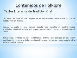 Canciones: Se trata de una composición en verso o hecha de manera tal que se
pueda poner en música.
Coplas: La copla es una canción popular con estrofas de cuatro versos
octosílabos, donde el primero y el tercero quedan libres, y riman el segundo con el
cuarto.
Romances:El romance es una combinación métrica que consiste en una serie
indefinida de versos octosílabos, en la cual los pares presentan rima asonante y los
impares quedan sueltos.
 