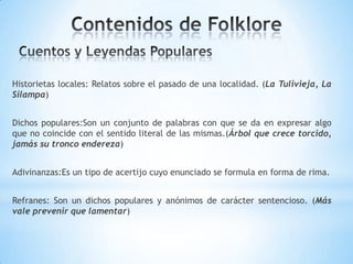 Historietas locales: Relatos sobre el pasado de una localidad. (La Tulivieja, La
Silampa)
Dichos populares:Son un conjunto de palabras con que se da en expresar algo
que no coincide con el sentido literal de las mismas.(Árbol que crece torcido,
jamás su tronco endereza)
Adivinanzas:Es un tipo de acertijo cuyo enunciado se formula en forma de rima.
Refranes: Son un dichos populares y anónimos de carácter sentencioso. (Más
vale prevenir que lamentar)
 