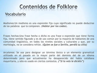 Modismos:Un modismo es una expresión fija cuyo significado no puede deducirse
de las palabras que la componen. (Hablar por los codos).
Frases hechas:Una frase hecha o dicho es una frase o expresión que tiene forma
fija, tiene sentido figurado y es de uso común por la mayoría de hablantes de una
comunidad lingüística, en todos los niveles sociales y culturales y que, por su
morfología, no se considera refrán. (Quien se fue a Sevilla, perdió su silla)
Arcaísmos: Se usa para designar un término léxico o un elemento gramatical
utilizado en el pasado en la mayor parte del dominio del de un idioma
determinado pero que actualmente ha desaparecido del habla cotidiana
mayoritaria, y sólo es usado en ciertos contextos. (“Si lo veis le diciéis”)
 