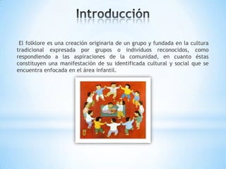 El folklore es una creación originaria de un grupo y fundada en la cultura
tradicional expresada por grupos o individuos reconocidos, como
respondiendo a las aspiraciones de la comunidad, en cuanto éstas
constituyen una manifestación de su identificada cultural y social que se
encuentra enfocada en el área infantil.
 