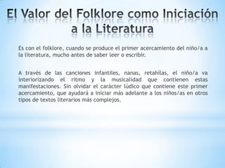 Es con el folklore, cuando se produce el primer acercamiento del niño/a a
la literatura, mucho antes de saber leer o escribir.
A través de las canciones infantiles, nanas, retahílas, el niño/a va
interiorizando el ritmo y la musicalidad que contienen estas
manifestaciones. Sin olvidar el carácter lúdico que contiene este primer
acercamiento, que ayudará a iniciar más adelante a los niños/as en otros
tipos de textos literarios más complejos.
 