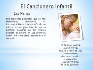 Son canciones populares que se han
transmitido oralmente. Es
imprescindible la intervención de un
adulto, ya que generalmente son las
primeras palabras que las madres
dedican al niño/a en sus primeros
meses de vida para acurrucarlo y
dormirlo.
“A la nana, nanita,
Duérmete ya,
Que va a venir el coco
Y te va a llevar.
A la nana, nanita,
Lucero mío,
Duérmete niño.
Ya se ha dormido.”
 