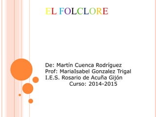 EL FOLCLORE
De: Martín Cuenca Rodríguez
Prof: MariaIsabel Gonzalez Trigal
I.E.S. Rosario de Acuña Gijón
Curso: 2014-2015
 