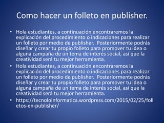 Como hacer un folleto en publisher.
• Hola estudiantes, a continuación encontraremos la
explicación del procedimiento o indicaciones para realizar
un folleto por medio de publisher. Posteriormente podrás
diseñar y crear tu propio folleto para promover tu idea o
alguna campaña de un tema de interés social, así que la
creatividad será tu mejor herramienta.
• Hola estudiantes, a continuación encontraremos la
explicación del procedimiento o indicaciones para realizar
un folleto por medio de publisher. Posteriormente podrás
diseñar y crear tu propio folleto para promover tu idea o
alguna campaña de un tema de interés social, así que la
creatividad será tu mejor herramienta.
• https://tecnoloinformatica.wordpress.com/2015/02/25/foll
etos-en-publisher/
 