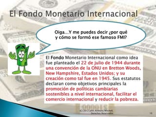 Oiga…Y me puedes decir ¿por qué
    y cómo se formó ese famoso FMI?



El Fondo Monetario Internacional como idea
fue planteado el 22 de julio de 1944 durante
una convención de la ONU en Bretton Woods,
New Hampshire, Estados Unidos; y su
creación como tal fue en 1945. Sus estatutos
declaran como objetivos principales la
promoción de políticas cambiarias
sostenibles a nivel internacional, facilitar el
comercio internacional y reducir la pobreza.

                (C) 2012 John Anthony Mitchell,
                           Derechos Reservados    10
 
