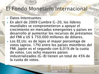    Datos Interesantes:
   En abril de 2009 Cumbre G-20, los líderes
    mundiales se comprometieron a apoyar el
    crecimiento en mercados emergentes y países en
    desarrollo al aumentar los recursos de préstamos
    del FMI a US $ 750.000 millones de dólares.
   Los EE.UU. es de lejos el mayor porcentaje de
    votos (aprox. 17%) entre los países miembros del
    FMI. Japón es el segundo con 6.01% de la cuota
    de votos. Los ocho mayores países
    industrializados (G-8) tienen un total de 45% de
    la cuota de votos.

                           (C) 2012 John Anthony Mitchell,
                                      Derechos Reservados    11
 