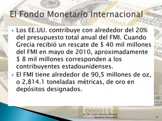    Los EE.UU. contribuye con alrededor del 20%
    del presupuesto total anual del FMI. Cuando
    Grecia recibió un rescate de $ 40 mil millones
    del FMI en mayo de 2010, aproximadamente
    $ 8 mil millones corresponden a los
    contribuyentes estadounidenses.
   El FMI tiene alrededor de 90,5 millones de oz,
    o 2,814.1 toneladas métricas, de oro en
    depósitos designados.


                          (C) 2012 John Anthony Mitchell,
                                     Derechos Reservados    12
 