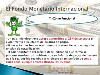 Y ¿Cómo Funciona?




-Un país miembro tiene acceso automático al 25% de su cuota si
experimenta dificultades de balanza de pagos.
-Si necesita más fondos (casi siempre ocurre), tiene que negociar
un plan de estabilización.
-El país solicitante del crédito debe indicar en qué forma se
propone resolver los problemas de su balanza de pagos de manera
que le sea posible reembolsar el dinero en un período de tres a
cinco años, aunque a veces alcanza los 15 años.


                                (C) 2012 John Anthony Mitchell,
                                           Derechos Reservados      4
 