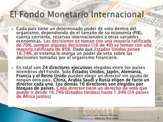    Cada país tiene un determinado poder de voto dentro del
    organismo, dependiendo de el tamaño de su economía (PIB),
    cuenta corriente, reservas internacionales y otras variables
    económicas. Las decisiones se toman con una mayoría calificada
    de 70%, aunque algunas decisiones (16 de 40) se toman con una
    mayoría calificada de 85%. Dado que Estados Unidos posee
    16.74%, el sistema le otorga un poder de veto sobre las
    decisiones tomadas por el organismo financiero.

   En total son 24 directores ejecutivos elegidos entre los países
    miembros del Fondo. Solo Estados Unidos, Japón, Alemania,
    Francia y el Reino Unido pueden elegir un director sin ayuda de
    ningún otro país. China, Arabia Saudí y Rusia eligen de facto un
    director cada uno. Los demás 16 directores son elegidos por
    bloques de países. Cada director tiene un derecho de voto que
    puede ir desde 16.74% (Estados Unidos) hasta 1.34% (24 países
    de África juntos)



                                    (C) 2012 John Anthony Mitchell,
                                               Derechos Reservados     5
 