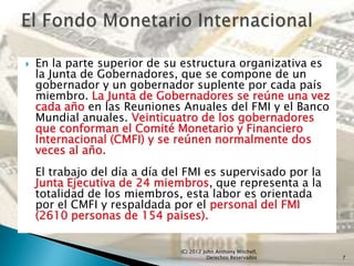   En la parte superior de su estructura organizativa es
    la Junta de Gobernadores, que se compone de un
    gobernador y un gobernador suplente por cada país
    miembro. La Junta de Gobernadores se reúne una vez
    cada año en las Reuniones Anuales del FMI y el Banco
    Mundial anuales. Veinticuatro de los gobernadores
    que conforman el Comité Monetario y Financiero
    Internacional (CMFI) y se reúnen normalmente dos
    veces al año.
    El trabajo del día a día del FMI es supervisado por la
    Junta Ejecutiva de 24 miembros, que representa a la
    totalidad de los miembros, esta labor es orientada
    por el CMFI y respaldada por el personal del FMI
    (2610 personas de 154 paises).


                               (C) 2012 John Anthony Mitchell,
                                          Derechos Reservados    7
 