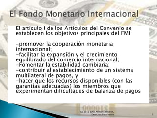 El artículo I de los Artículos del Convenio se
establecen los objetivos principales del FMI:
-promover la cooperación monetaria
internacional;
-facilitar la expansión y el crecimiento
equilibrado del comercio internacional;
-Fomentar la estabilidad cambiaria;
-contribuir al establecimiento de un sistema
multilateral de pagos, y
-hacer que los recursos disponibles (con las
garantías adecuadas) los miembros que
experimentan dificultades de balanza de pagos


                         (C) 2012 John Anthony Mitchell,
                                    Derechos Reservados    9
 