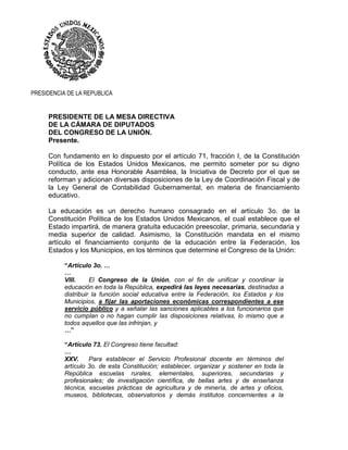 PRESIDENCIA DE LA REPUBLICA
PRESIDENTE DE LA MESA DIRECTIVA
DE LA CÁMARA DE DIPUTADOS
DEL CONGRESO DE LA UNIÓN.
Presente.
Con fundamento en lo dispuesto por el artículo 71, fracción I, de la Constitución
Política de los Estados Unidos Mexicanos, me permito someter por su digno
conducto, ante esa Honorable Asamblea, la Iniciativa de Decreto por el que se
reforman y adicionan diversas disposiciones de la Ley de Coordinación Fiscal y de
la Ley General de Contabilidad Gubernamental, en materia de financiamiento
educativo.
La educación es un derecho humano consagrado en el artículo 3o. de la
Constitución Política de los Estados Unidos Mexicanos, el cual establece que el
Estado impartirá, de manera gratuita educación preescolar, primaria, secundaria y
media superior de calidad. Asimismo, la Constitución mandata en el mismo
artículo el financiamiento conjunto de la educación entre la Federación, los
Estados y los Municipios, en los términos que determine el Congreso de la Unión:
“Artículo 3o. …
…
VIII. El Congreso de la Unión, con el fin de unificar y coordinar la
educación en toda la República, expedirá las leyes necesarias, destinadas a
distribuir la función social educativa entre la Federación, los Estados y los
Municipios, a fijar las aportaciones económicas correspondientes a ese
servicio público y a señalar las sanciones aplicables a los funcionarios que
no cumplan o no hagan cumplir las disposiciones relativas, lo mismo que a
todos aquellos que las infrinjan, y
…”
“Artículo 73. El Congreso tiene facultad:
…
XXV. Para establecer el Servicio Profesional docente en términos del
artículo 3o. de esta Constitución; establecer, organizar y sostener en toda la
República escuelas rurales, elementales, superiores, secundarias y
profesionales; de investigación científica, de bellas artes y de enseñanza
técnica, escuelas prácticas de agricultura y de minería, de artes y oficios,
museos, bibliotecas, observatorios y demás institutos concernientes a la
 