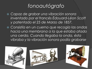 fonoautógrafo
 Capaz de grabar una vibración sonora
  inventado por el francés Édouard-Léon Scott
  y patentado el 25 de Marzo de 1857.
 Consistía en un cuerno que recogía las ondas
  hacia una membrana a la que estaba atado
  una cerda. Cuando llegaba la onda, ésta
  vibraba y la vibración sonora podía grabarse
 