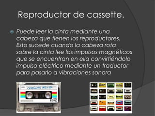 Reproductor de cassette.
   Puede leer la cinta mediante una
    cabeza que tienen los reproductores.
    Esto sucede cuando la cabeza rota
    sobre la cinta lee los impulsos magnéticos
    que se encuentran en ella convirtiéndolo
    impulso eléctrico mediante un traductor
    para pasarlo a vibraciones sonora
 