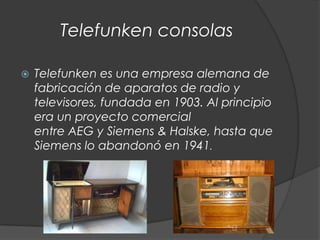 Telefunken consolas

   Telefunken es una empresa alemana de
    fabricación de aparatos de radio y
    televisores, fundada en 1903. Al principio
    era un proyecto comercial
    entre AEG y Siemens & Halske, hasta que
    Siemens lo abandonó en 1941.
 