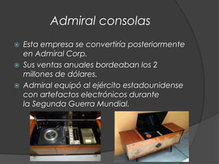 Admiral consolas
   Esta empresa se convertiría posteriormente
    en Admiral Corp.
   Sus ventas anuales bordeaban los 2
    millones de dólares.
   Admiral equipó al ejército estadounidense
    con artefactos electrónicos durante
    la Segunda Guerra Mundial.
 
