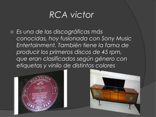 RCA victor
   Es una de las discográficas más
    conocidas, hoy fusionada con Sony Music
    Entertainment. También tiene la fama de
    producir los primeros discos de 45 rpm,
    que eran clasificados según género con
    etiquetas y vinilo de distintos colores
 
