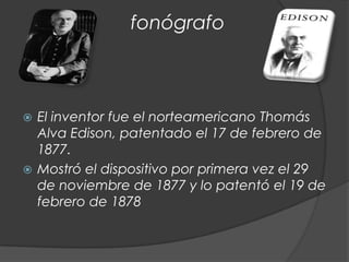 fonógrafo



 El inventor fue el norteamericano Thomás
  Alva Edison, patentado el 17 de febrero de
  1877.
 Mostró el dispositivo por primera vez el 29
  de noviembre de 1877 y lo patentó el 19 de
  febrero de 1878
 