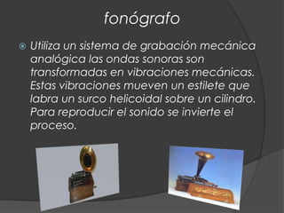 fonógrafo
   Utiliza un sistema de grabación mecánica
    analógica las ondas sonoras son
    transformadas en vibraciones mecánicas.
    Estas vibraciones mueven un estilete que
    labra un surco helicoidal sobre un cilindro.
    Para reproducir el sonido se invierte el
    proceso.
 